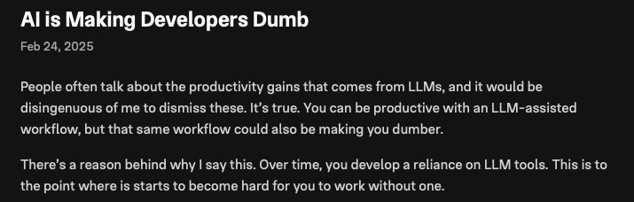 AI is Making Developers Dumb
Feb 24, 2025
People often talk about the productivity gains that comes from LLMs, and it would be disingenuous of me to dismiss these. It’s true. You can be productive with an LLM-assisted workflow, but that same workflow could also be making you dumber.
There’s a reason behind why I say this. Over time, you develop a reliance on LLM tools. This is to the point where is starts to become hard for you to work without one.
